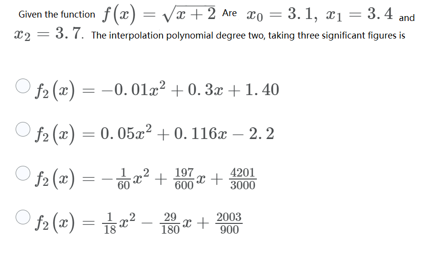 Given the function f (x) = Vx + 2 Are xo
3. 1, x1 = 3.4 and
=
x2
= 3.7. The interpolation polynomial degree two, taking three significant figures is
f2 (x) =
-0.01x? + 0. 3x + 1. 40
f2 (x) = 0. 05x² + 0. 116x – 2. 2
0. 05x2 + 0. 116x – 2. 2
-
O f2 (x)
197
x² +
x +
600
4201
60
3000
f2 (x) = sa² – 10 æ +
2003
900
-
180
