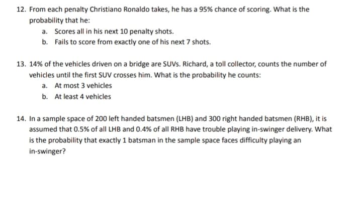 12. From each penalty Christiano Ronaldo takes, he has a 95% chance of scoring. What is the
probability that he:
a. Scores all in his next 10 penalty shots.
b. Fails to score from exactly one of his next 7 shots.
13. 14% of the vehicles driven on a bridge are SUVS. Richard, a toll collector, counts the number of
vehicles until the first SUV crosses him. What is the probability he counts:
a. At most 3 vehicles
b.
At least 4 vehicles
14. In a sample space of 200 left handed batsmen (LHB) and 300 right handed batsmen (RHB), it is
assumed that 0.5% of all LHB and 0.4% of all RHB have trouble playing in-swinger delivery. What
is the probability that exactly 1 batsman in the sample space faces difficulty playing an
in-swinger?