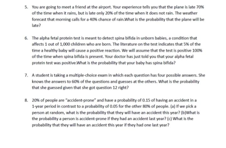 5. You are going to meet a friend at the airport. Your experience tells you that the plane is late 70%
of the time when it rains, but is late only 20% of the time when it does not rain. The weather
forecast that morning calls for a 40% chance of rain. What is the probability that the plane will be
late?
6. The alpha fetal protein test is meant to detect spina bifida in unborn babies, a condition that
affects 1 out of 1,000 children who are born. The literature on the test indicates that 5% of the
time a healthy baby will cause a positive reaction. We will assume that the test is positive 100%
of the time when spina bifida is present. Your doctor has just told you that your alpha fetal
protein test was positive. What is the probability that your baby has spina bifida?
7. A student is taking a multiple-choice exam in which each question has four possible answers. She
knows the answers to 60% of the questions and guesses at the others. What is the probability
that she guessed given that she got question 12 right?
8. 20% of people are "accident-prone" and have a probability of 0.15 of having an accident in a
1-year period in contrast to a probability of 0.05 for the other 80% of people. (a) If we pick a
person at random, what is the probability that they will have an accident this year? (b)What is
the probability a person is accident-prone if they had an accident last year? (c) What is the
probability that they will have an accident this year if they had one last year?