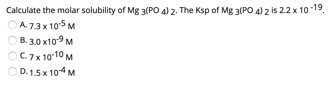 Calculate the molar solubility of Mg 3(PO 4) 2. The Ksp of Mg 3(PO 4) 2 is 2.2 x 10 -19.
A. 7.3 x 10-5 M
B. 3.0 x10-9 M
C. 7 x 10-10 M
D. 1.5 x 10-4 M
