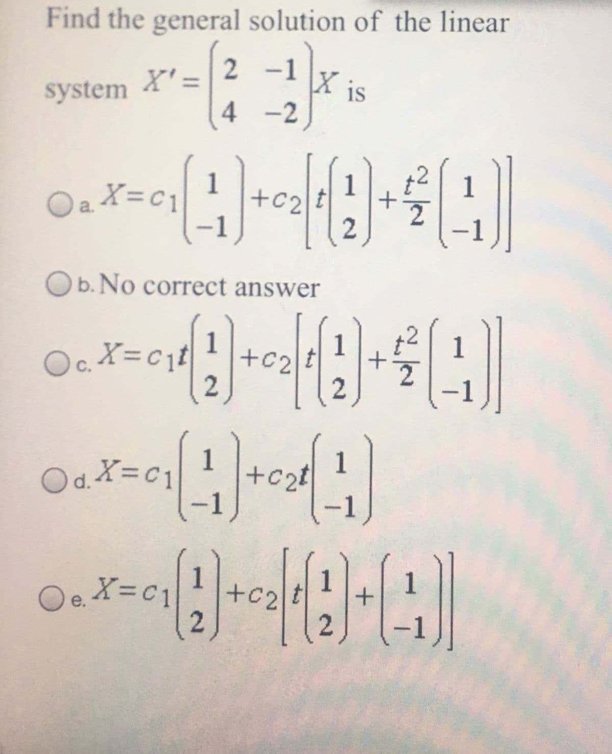 Find the general solution of the linear
X' =
system
2 -1
X is
4 -2
Oa X=c1
1
+c2
1
-1
Ob. No correct answer
1
1
Oc.
c. X=cji
1
1
Od.X=C1
c2t
-
O.X=c1
1
+c2
1
