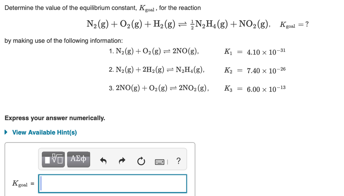 Determine the value of the equilibrium constant, Kgoal , for the reaction
N2 (g) + O2(g) + H2(g) = ¿N,H4(g) + NO2(g), Kgoal
= ?
by making use of the following information:
1. N2(g) + O2 (g)= 2NO(g),
K1
= 4.10 x 10-31
2. N2(g) + 2H2 (g) = N2H4(g),
K2
= 7.40 × 10'
-26
%3D
3. 2NO(g) + 02(g) = 2NO2 (g),
K3
= 6.00 x 10
-13
Express your answer numerically.
• View Available Hint(s)
?
Kgoal
goal =
