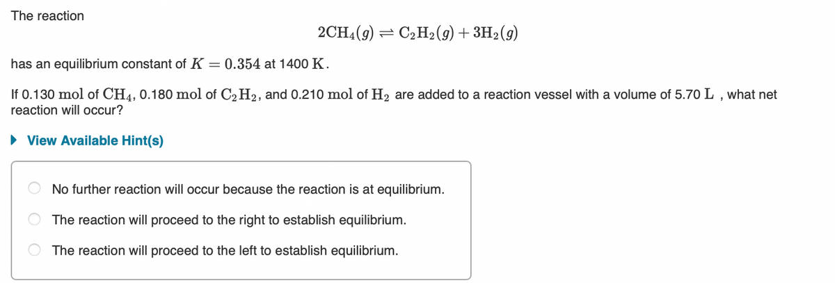 The reaction
2CH4(9) = C2H2(9)+ 3H2(9)
has an equilibrium constant of K = 0.354 at 1400 K.
If 0.130 mol of CH4, 0.180 mol of C2 H2, and 0.210 mol of H2 are added to a reaction vessel with a volume of 5.70 L , what net
reaction will occur?
· View Available Hint(s)
No further reaction will occur because the reaction is at equilibrium.
The reaction will proceed to the right to establish equilibrium.
The reaction will proceed to the left to establish equilibrium.
O O
