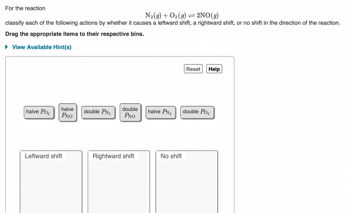 For the reaction
N2(9) + O2(9) = 2NO(g)
classify each of the following actions by whether it causes a leftward shift, a rightward shift, or no shift in the direction of the reaction.
Drag the appropriate items to their respective bins.
• View Available Hint(s)
Reset
Help
halve Po2
halve
double PN2
double
halve PN2
double Po2
PNO
PNO
Leftward shift
Rightward shift
No shift
