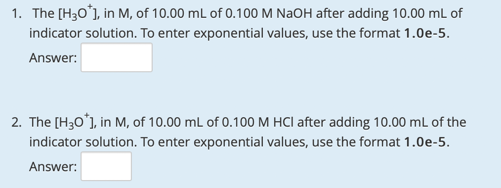 1. The [H30"], in M, of 10.00 mL of 0.100 M NaOH after adding 10.00 mL of
indicator solution. To enter exponential values, use the format 1.0e-5.
Answer:
2. The [H30 ], in M, of 10.00 mL of 0.100 M HCI after adding 10.00 mL of the
indicator solution. To enter exponential values, use the format 1.0e-5.
Answer:
