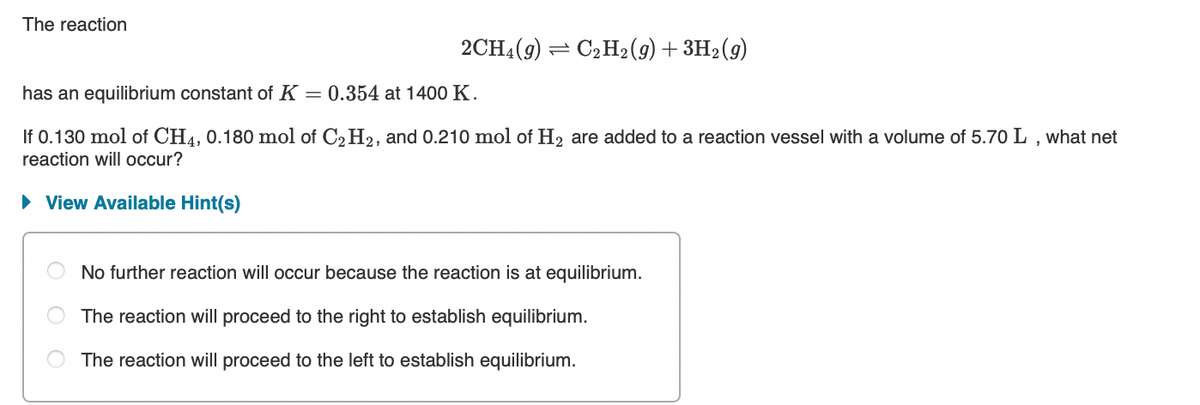 The reaction
2CH4(9) = C2H2(9) +3H2(g)
has an equilibrium constant of K = 0.354 at 1400 K.
If 0.130 mol of CH4, 0.180 mol of C2 H2, and 0.210 mol of H2 are added to a reaction vessel with a volume of 5.70 L , what net
reaction will occur?
• View Available Hint(s)
No further reaction will occur because the reaction is at equilibrium.
The reaction will proceed to the right to establish equilibrium.
The reaction will proceed to the left to establish equilibrium.
