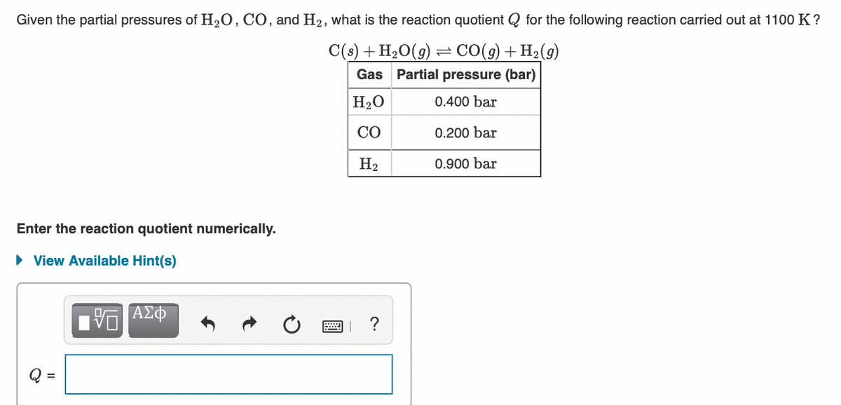 Given the partial pressures of H20, CO, and H2, what is the reaction quotient Q for the following reaction carried out at 1100 K?
C(s) + H2O(g)
Gas Partial pressure (bar)
= CO(9) + H2(9)
H20
0.400 bar
CO
0.200 bar
H2
0.900 bar
Enter the reaction quotient numerically.
• View Available Hint(s)
ΑΣΦ
?
Q =
