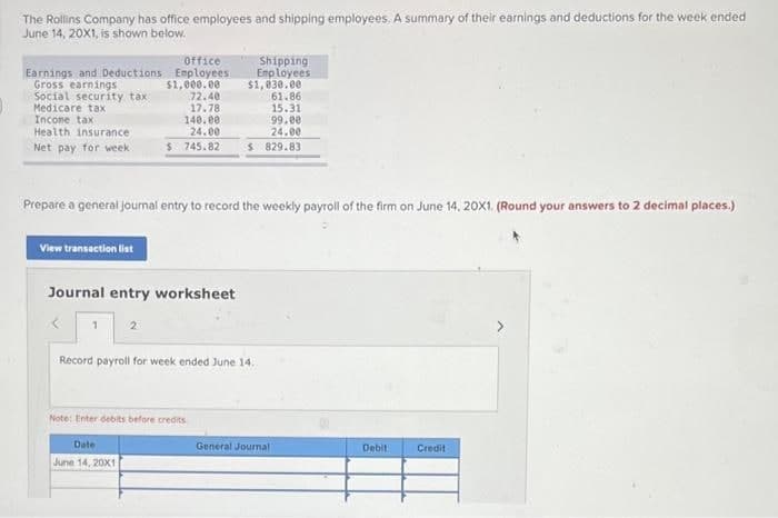 The Rollins Company has office employees and shipping employees. A summary of their earnings and deductions for the week ended
June 14, 20X1, is shown below.
Office
Earnings and Deductions Employees
$1,000.00
72.40
17.78
140.ee
24.00
Shipping
Emp loyees
$1,030.00
61.86
15.31
99.00
24.00
$ 829.83
Gross earnings
Social security tax
Medicare tax
Incone tax
Health insurance
Net pay for week
$ 745.82
Prepare a general jourmal entry to record the weekly payroll of the firm on June 14, 20X1. (Round your answers to 2 decimal places.)
View transaction list
Journal entry worksheet
Record payroll for week ended June 14.
Note: Enter debits before credits
Date
General Journal
Debit
Credit
June 14, 20X1
