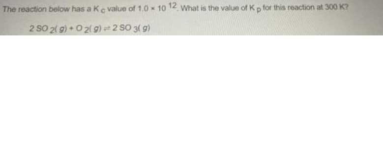 The reaction below has a Kc value of 1.0 x 10 12 What is the value of Kp for this reaction at 300 K?
2 SO 2( 9) +O 2(g) 2 SO 3( g)
