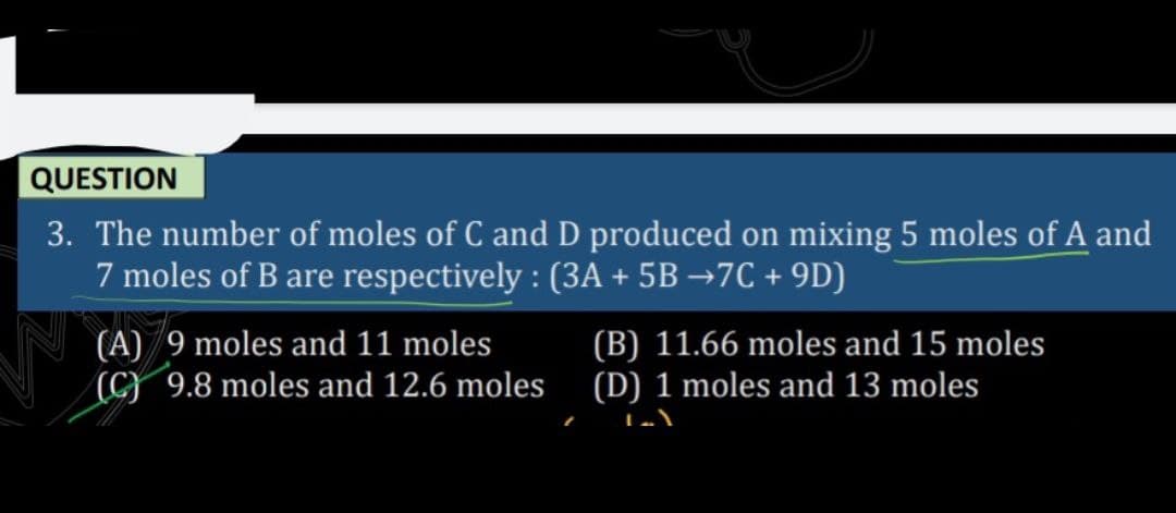 QUESTION
3. The number of moles of C and D produced on mixing 5 moles of A and
7 moles of B are respectively : (3A + 5B →7C + 9D)
(A) 9 moles and 11 moles
(C} 9.8 moles and 12.6 moles (D) 1 moles and 13 moles
(B) 11.66 moles and 15 moles
