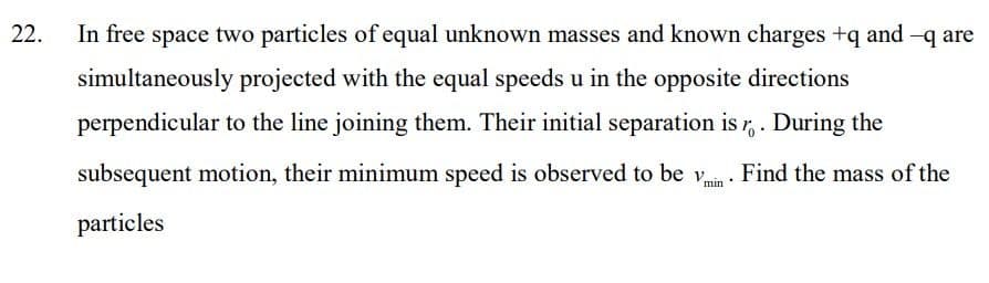 22.
In free space two particles of equal unknown masses and known charges +q and -q are
simultaneously projected with the equal speeds u in the opposite directions
perpendicular to the line joining them. Their initial separation is r, . During the
subsequent motion, their minimum speed is observed to be v . Find the mass of the
particles
