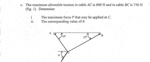 c. The maximum allowable tension in cable AC is 600 N and in cable BC is 750 N
(fig. 1). Determine:
The maximum force P that may be applied at C.
The corresponding value of 6.
i
ii.
25
