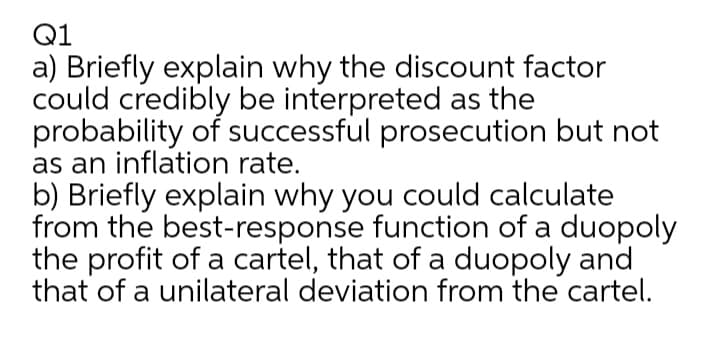 Q1
a) Briefly explain why the discount factor
could credibly be interpreted as the
probability of successful prosecution but not
as an inflation rate.
b) Briefly explain why you could calculate
from the best-response function of a duopoly
the profit of a cartel, that of a duopoly and
that of a unilateral deviation from the cartel.
