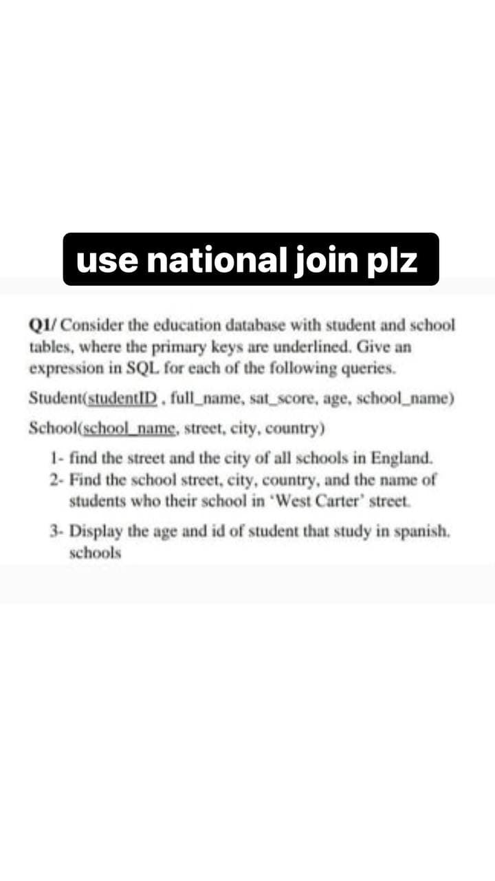 use national join plz
QI/ Consider the education database with student and school
tables, where the primary keys are underlined. Give an
expression in SQL for each of the following queries.
Student(studentlID. full_name, sat_score, age, school_name)
School(school name, street, city, country)
1- find the street and the city of all schools in England.
2- Find the school street, city, country, and the name of
students who their school in 'West Carter' street.
3- Display the age and id of student that study in spanish.
schools

