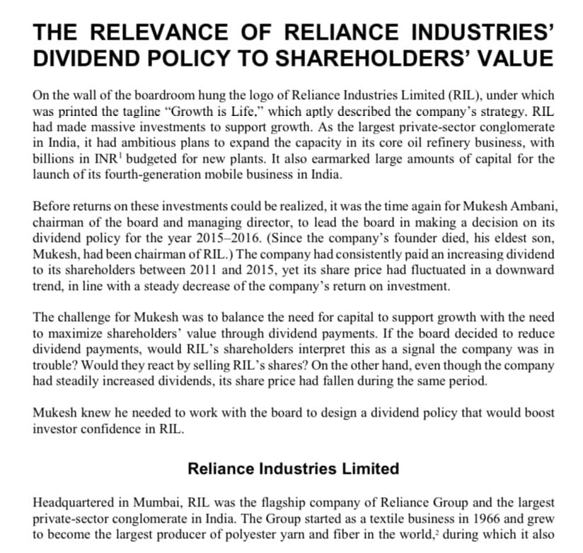 THE RELEVANCE OF RELIANCE INDUSTRIES'
DIVIDEND POLICY TO SHAREHOLDERS' VALUE
On the wall of the boardroom hung the logo of Reliance Industries Limited (RIL), under which
was printed the tagline "Growth is Life," which aptly described the company's strategy. RIL
had made massive investments to support growth. As the largest private-sector conglomerate
in India, it had ambitious plans to expand the capacity in its core oil refinery business, with
billions in INR¹ budgeted for new plants. It also earmarked large amounts of capital for the
launch of its fourth-generation mobile business in India.
Before returns on these investments could be realized, it was the time again for Mukesh Ambani,
chairman of the board and managing director, to lead the board in making a decision on its
dividend policy for the year 2015-2016. (Since the company's founder died, his eldest son,
Mukesh, had been chairman of RIL.) The company had consistently paid an increasing dividend
to its shareholders between 2011 and 2015, yet its share price had fluctuated in a downward
trend, in line with a steady decrease of the company's return on investment.
The challenge for Mukesh was to balance the need for capital to support growth with the need
to maximize shareholders' value through dividend payments. If the board decided to reduce
dividend payments, would RIL's shareholders interpret this as a signal the company was in
trouble? Would they react by selling RIL's shares? On the other hand, even though the company
had steadily increased dividends, its share price had fallen during the same period.
Mukesh knew he needed to work with the board to design a dividend policy that would boost
investor confidence in RIL.
Reliance Industries Limited
Headquartered in Mumbai, RIL was the flagship company of Reliance Group and the largest
private-sector conglomerate in India. The Group started as a textile business in 1966 and grew
to become the largest producer of polyester yarn and fiber in the world, during which it also