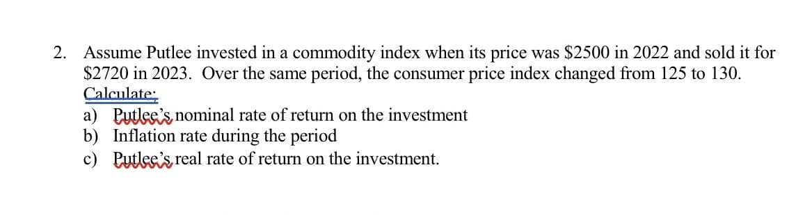 2. Assume Putlee invested in a commodity index when its price was $2500 in 2022 and sold it for
$2720 in 2023. Over the same period, the consumer price index changed from 125 to 130.
Calculate
a) Putlee's nominal rate of return on the investment
b) Inflation rate during the period
c) Putlee's real rate of return on the investment.