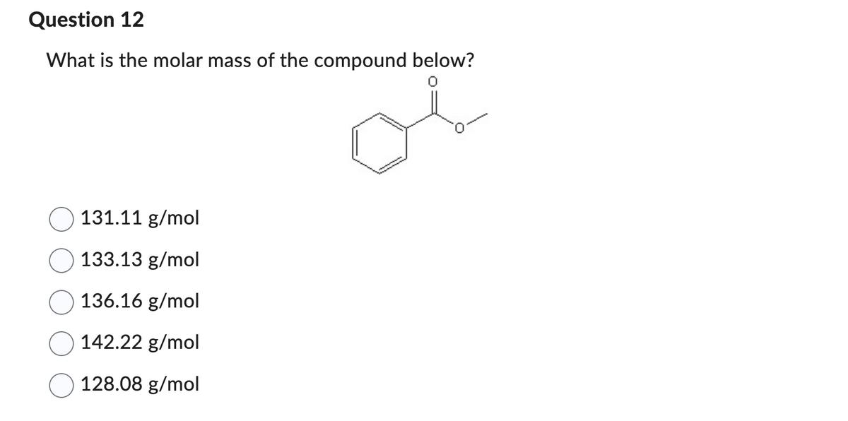Question 12
What is the molar mass of the compound below?
131.11 g/mol
133.13 g/mol
136.16 g/mol
142.22 g/mol
128.08 g/mol