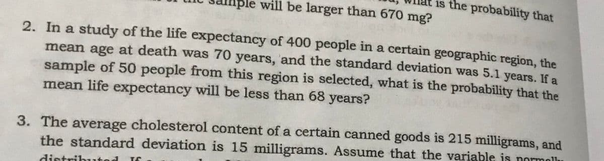 is the probability that
ble will be larger than 670 mg?
2. In a study of the life expectancy of 400 people in a certain geographic region, the
mean age at death was 70 years, and the standard deviation was 5.1 years. If a
sample of 50 people from this region is selected, what is the probability that the
mean life expectancy will be less than 68 years?
3. The average cholesterol content of a certain canned goods is 215 milligrams, and
the standard deviation is 15 milligrams. Assume that the variable is normollh
distributod If
