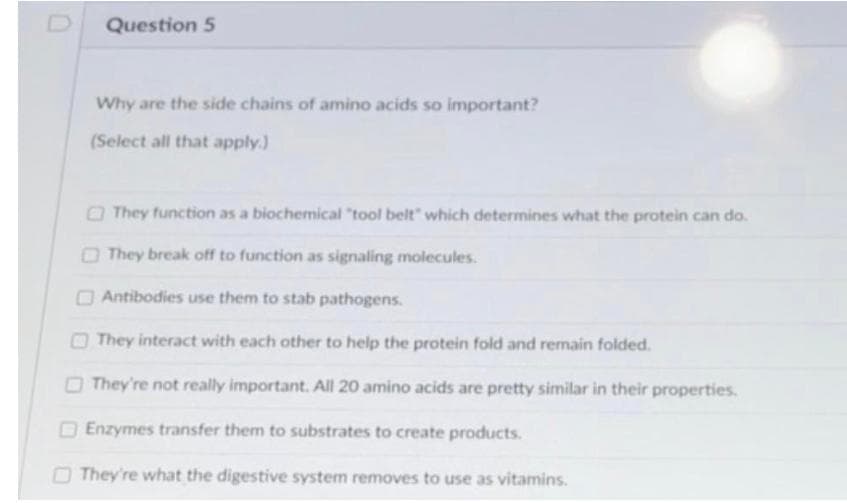 Question 5
Why are the side chains of amino acids so important?
(Select all that apply.)
O They function as a biochemical "tool belt" which determines what the protein can do.
O They break off to function as signaling molecules.
OAntibodies use them to stab pathogens.
O They interact with each other to help the protein fold and remain folded.
OThey're not really important. All 20 amino acids are pretty similar in their properties.
OEnzymes transfer them to substrates to create products.
O They're what the digestive system removes to use as vitamins.
