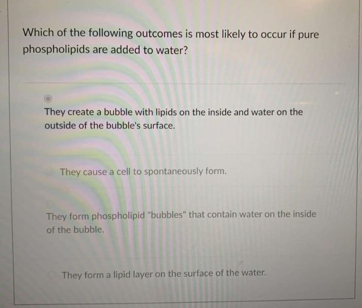 Which of the following outcomes is most likely to occur if pure
phospholipids are added to water?
They create a bubble with lipids on the inside and water on the
outside of the bubble's surface.
They cause a cell to spontaneously form.
They form phospholipid "bubbles" that contain water on the inside
of the bubble.
They form a lipid layer on the surface of the water.

