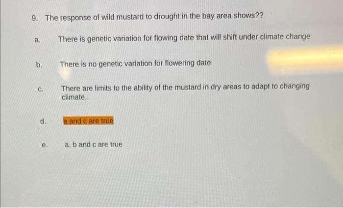 9. The response of wild mustard to drought in the bay area shows??
a.
There is genetic variation for flowing date that will shift under climate change
b.
There is no genetic variation for flowering date
There are limits to the ability of the mustard in dry areas to adapt to changing
climate..
C.
d.
a and c are true
e.
a, b and c are true

