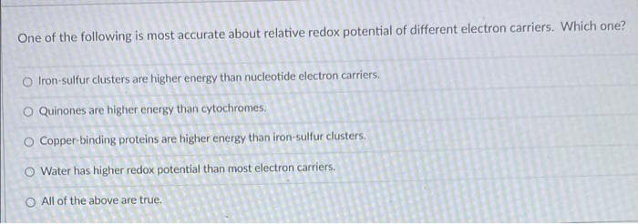One of the following is most accurate about relative redox potential of different electron carriers. Which one?
O Iron-sulfur clusters are higher energy than nucleotide electron carriers.
O Quinones are higher energy than cytochromes.
O Copper-binding proteins are higher energy than iron-sulfur clusters.
Water has higher redox potential than most electron carriers.
O All of the above are true.
