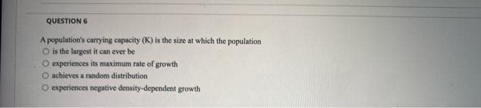 QUESTION 6
A population's carrying capacity (K) is the size at which the population
O is the largest it can ever be
O experiences its maximum rate of growth
O achieves a random distribution
experiences negative density-dependent growth
