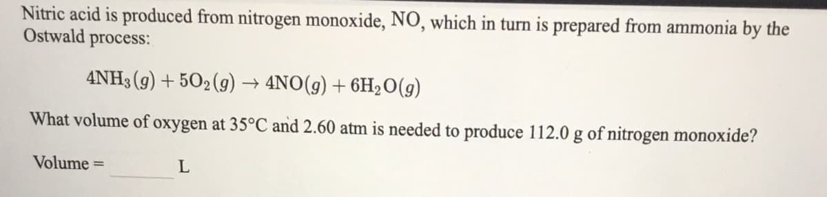 Nitric acid is produced from nitrogen monoxide, NO, which in turn is prepared from ammonia by the
Ostwald process:
4NH3 (g) + 502(g) → 4NO(g) + 6H2O(g)
What volume of oxygen at 35°C and 2.60 atm is needed to produce 112.0 g of nitrogen monoxide?
Volume =
