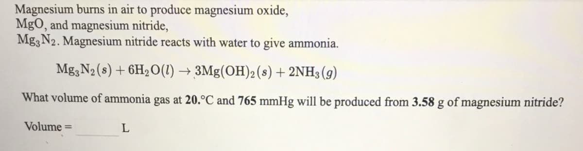 Magnesium burns in air to produce magnesium oxide,
MgO, and magnesium nitride,
Mg3 N2. Magnesium nitride reacts with water to give ammonia.
Mg, N2 (s) + 6H2O(1) → 3Mg(OH)2(s) + 2NH3(g)
What volume of ammonia gas at 20.°C and 765 mmHg will be produced from 3.58 g of magnesium nitride?
Volume =
