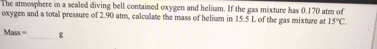 The atmosphere in a sealed diving bell contained oxygen and helium. If the gas mixture has 0.170 atm of
oxygen and a total pressure of 2.90 atm, calculate the mass of helium in 15.5 L of the gas mixture at 15°C.
Mass =
