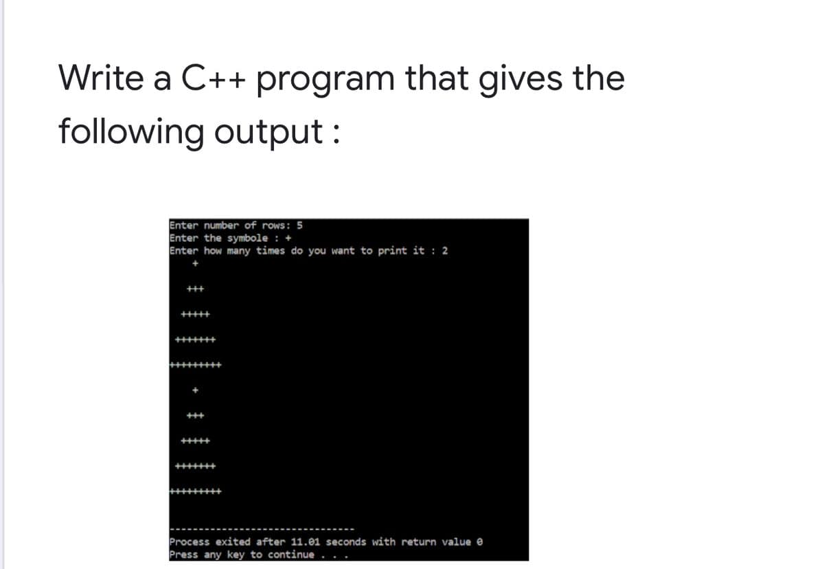 Write a C++ program that gives the
following output:
Enter number of rows: 5
Enter the symbole : +
Enter how many times do you want to print it : 2
Process exited after 11.01 seconds with return value e
Press any key to continue
