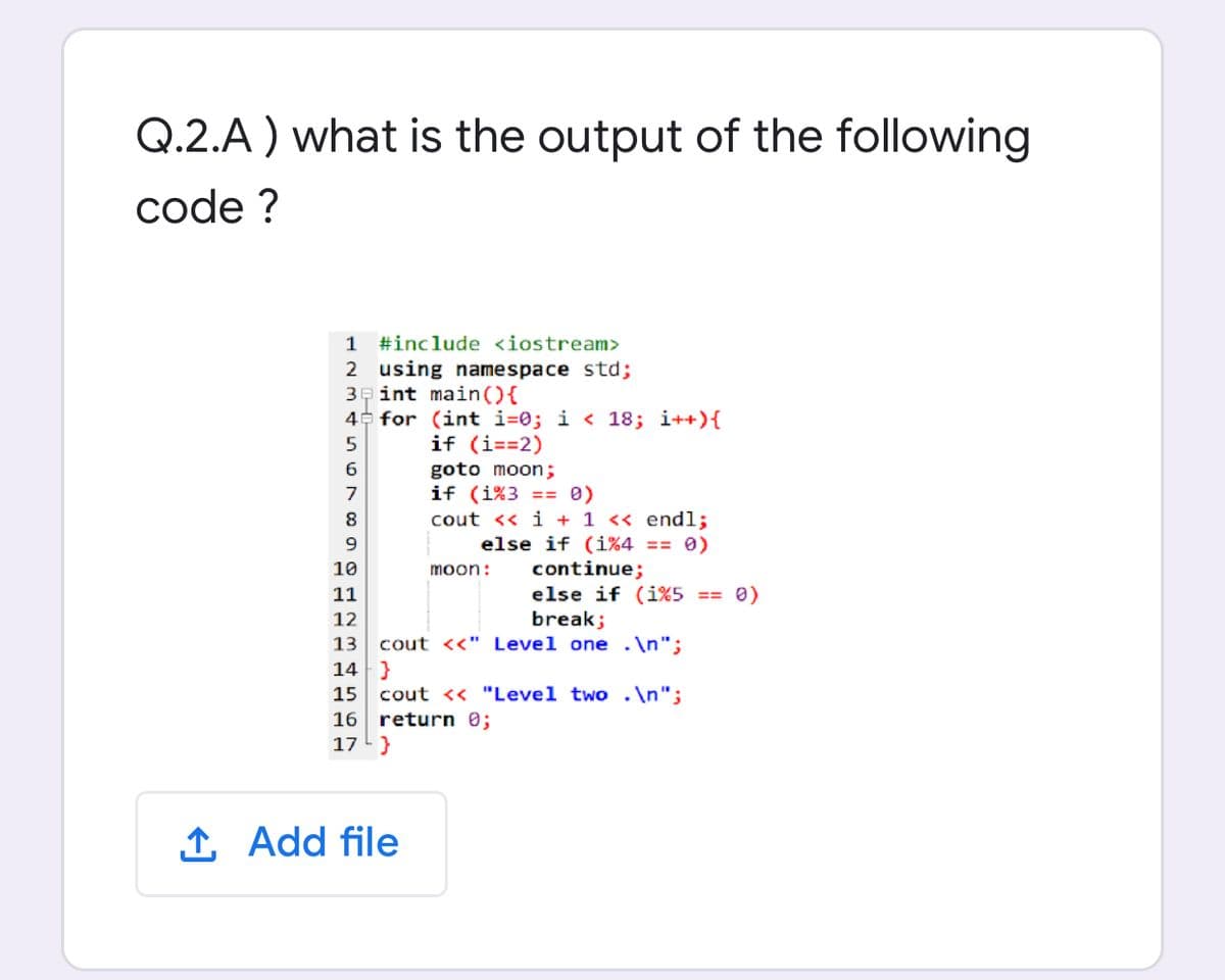 Q.2.A ) what is the output of the following
code ?
1 #include <iostream>
2 using namespace std;
3e int main(){
4 for (int i=0; i < 18; i++){
if (i==2)
6
goto moon;
if (i%3 == 0)
cout << i + 1 << endl;
else if (i%4 == 0)
7
continue;
else if (i%5 == 0)
break;
10
moon:
11
12
13 cout <<" Level one .\n";
14 }
15 cout << "Level two .\n";
16 return 0;
17 }
1 Add file
