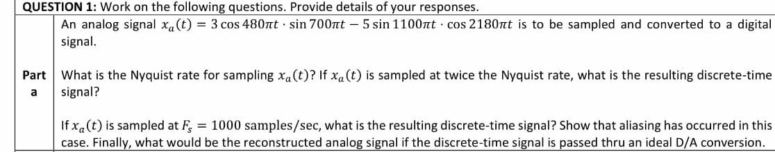 QUESTION 1: Work on the following questions. Provide details of your responses.
An analog signal x.(t) = 3 cos 480nt · sin 700nt – 5 sin 1100nt · cos 2180nt is to be sampled and converted to a digital
signal.
What is the Nyquist rate for sampling x.(t)? If xa (t) is sampled at twice the Nyquist rate, what is the resulting discrete-time
signal?
Part
a
If xa(t) is sampled at F, = 1000 samples/sec, what is the resulting discrete-time signal? Show that aliasing has occurred in this
case. Finally, what would be the reconstructed analog signal if the discrete-time signal is passed thru an ideal D/A conversion.
