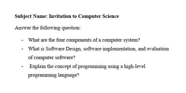 Subject Name: Invitation to Computer Science
Answer the following question:
What are the four components of a computer system?
What is Software Design, software implementation, and evaluation
of computer software?
Explain the concept of programming using a high-level
programming language?

