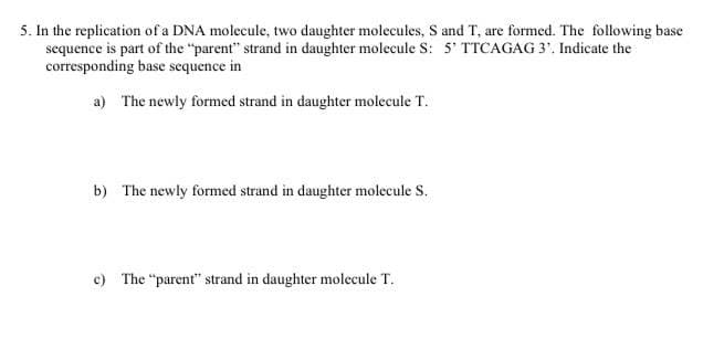 5. In the replication of a DNA molecule, two daughter molecules, S and T, are formed. The following base
sequence is part of the "parent" strand in daughter molecule S: 5' TTCAGAG 3'. Indicate the
corresponding base sequence in
a) The newly formed strand in daughter molecule T.
b) The newly formed strand in daughter molecule S.
c) The "parent" strand in daughter molecule T.
