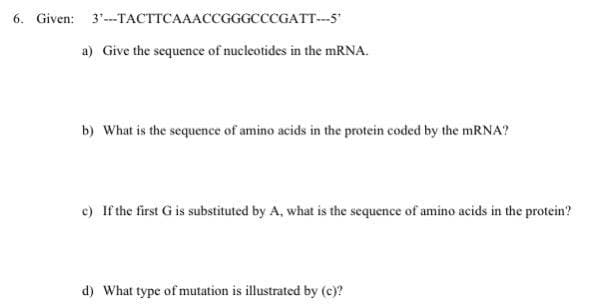 6. Given: 3"--TACTTCAAACCGGGCCCGATT--5
a) Give the sequence of nucleotides in the mRNA.
b) What is the sequence of amino acids in the protein coded by the MRNA?
c) If the first G is substituted by A, what is the sequence of amino acids in the protein?
d) What type of mutation is illustrated by (e)?
