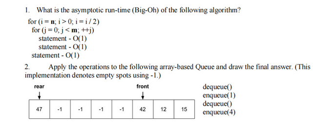 1. What is the asymptotic run-time (Big-Oh) of the following algorithm?
for (i = n; i>0; i =i/2)
for (j = 0; j<m; ++j)
statement - O(1)
statement - O(1)
statement - O(1)
Apply the operations to the following array-based Queue and draw the final answer. (This
implementation denotes empty spots using -1.)
front
2.
rear
+
47
-1
-1
-1
-1
42
12
15
dequeue()
enqueue(1)
dequeue()
enqueue(4)