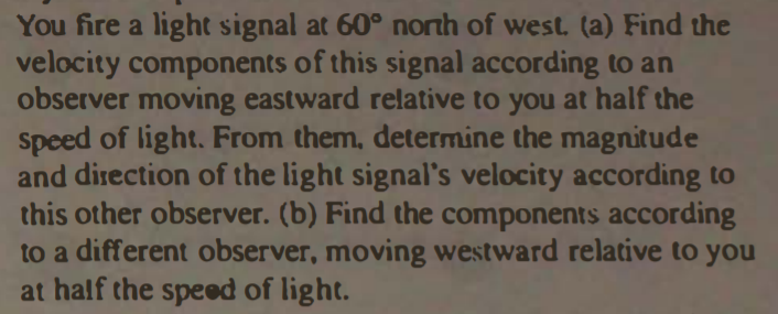 You fire a light signal at 60° north of west. (a) Find the
velocity components of this signal according to an
observer moving eastward relative to you at half the
Speed of light. From them, determine the magnitude
and direction of the light signal's velocity according to
this other observer. (b) Find the components according
to a different observer, moving westward relative to you
at half the speed of light.
