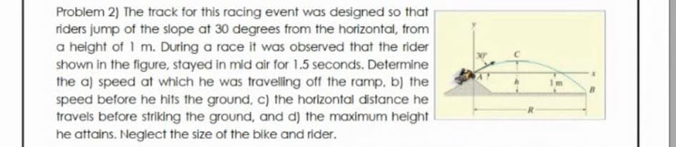 Problem 2) The track for this racing event was designed so that
riders jump of the slope at 30 degrees from the horizontal, from
a height of 1 m. During a race it was observed that the rider
shown in the figure, stayed in mid air for 1.5 seconds. Determine
the a) speed at which he was travelling off the ramp, b) the
speed before he hits the ground, c) the horizontal distance he
travels before striking the ground, and d) the maximum height
he attains. Neglect the size of the bike and rider.
m
