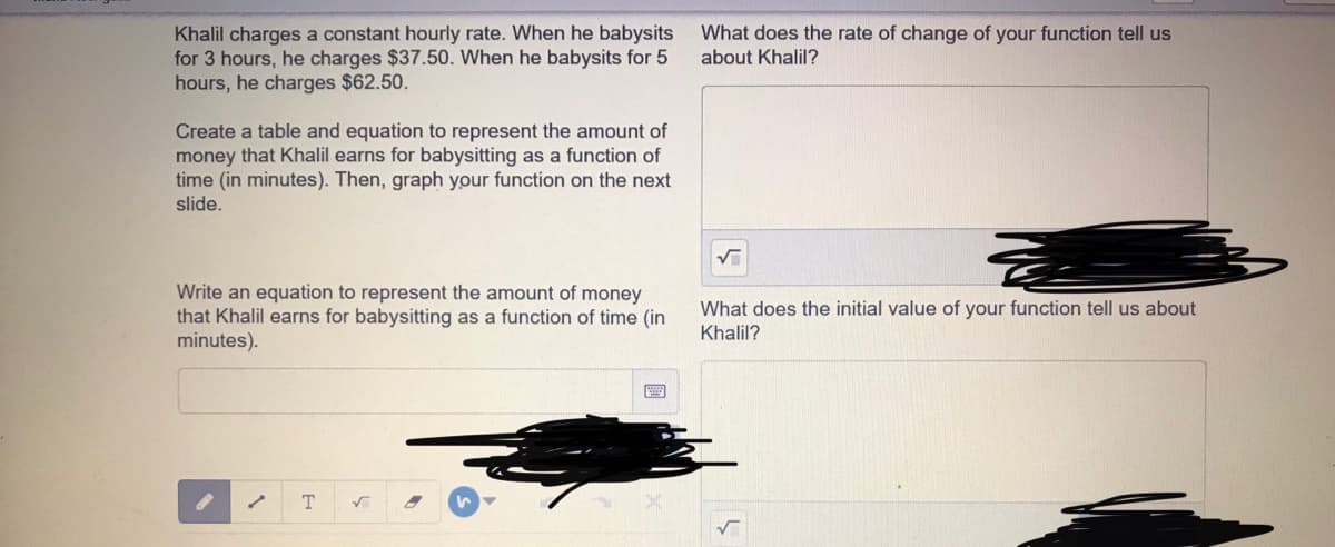 Khalil charges
for 3 hours, he charges $37.50. When he babysits for 5
hours, he charges $62.50.
What does the rate of change of your function tell us
about Khalil?
constant hourly rate. When he babysits
Create a table and equation to represent the amount of
money that Khalil earns for babysitting as a function of
time (in minutes). Then, graph your function on the next
slide.
Write an equation to represent the amount of money
that Khalil earns for babysitting as a function of time (in
minutes).
What does the initial value of your function tell us about
Khalil?
