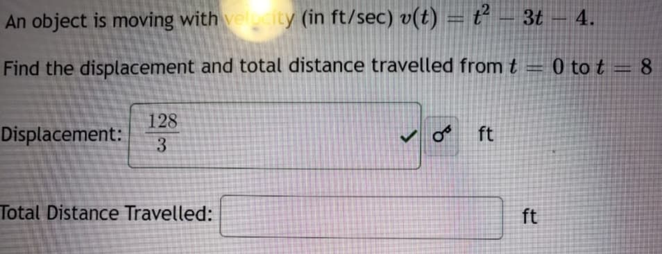 An object is moving with velcity (in ft/sec) v(t) = ť – 3t – 4.
Find the displacement and total distance travelled fromt = 0 to t = 8
128
Displacement:
o ft
3
Total Distance Travelled:
ft
