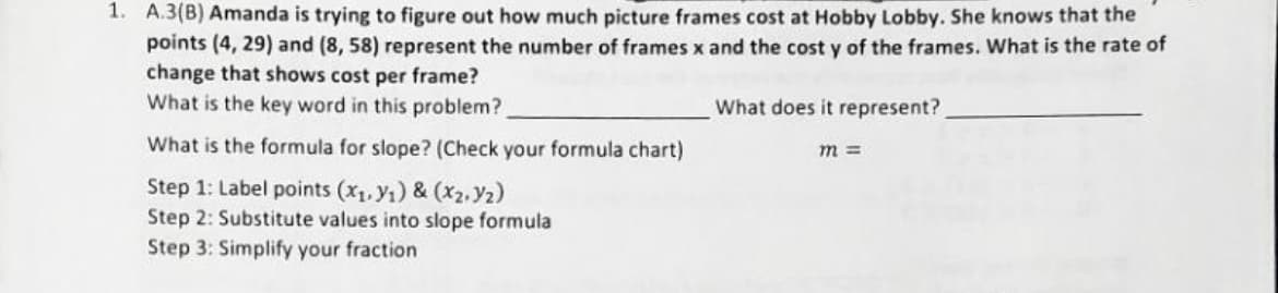 1. A.3(B) Amanda is trying to figure out how much picture frames cost at Hobby Lobby. She knows that the
points (4, 29) and (8, 58) represent the number of frames x and the cost y of the frames. What is the rate of
change that shows cost per frame?
What is the key word in this problem?
What is the formula for slope? (Check your formula chart)
Step 1: Label points (x₁, y₁) & (x₂.Y₂)
Step 2: Substitute values into slope formula
Step 3: Simplify your fraction
What does it represent?
m =