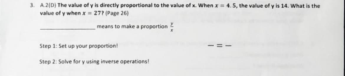 3. A.2(D) The value of y is directly proportional to the value of x. When x = 4.5, the value of y is 14. What is the
value of y when x = 27? (Page 26)
means to make a proportion
Step 1: Set up your proportion!
Step 2: Solve for y using inverse operations!