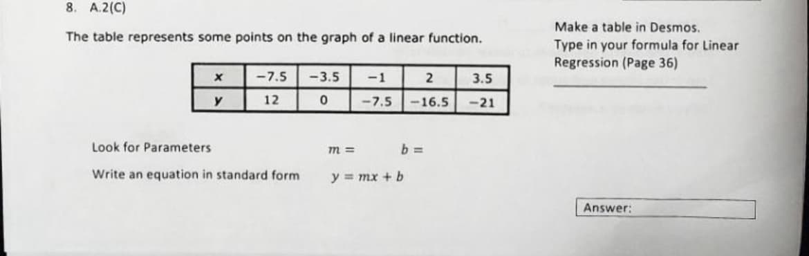 8. A.2(C)
The table represents some points on the graph of a linear function.
X
y
<-7.5
12
Look for Parameters
Write an equation in standard form
-3.5
0
m=
-1
2
<-7.5 -16.5
b=
y = mx + b
3.5
-21
Make a table in Desmos.
Type in your formula for Linear
Regression (Page 36)
Answer: