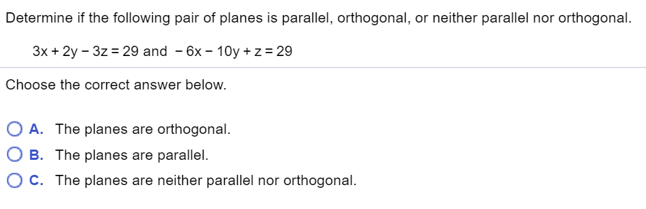 Determine if the following pair of planes is parallel, orthogonal, or neither parallel nor orthogonal.
3x + 2y – 3z = 29 and - 6x – 10y + z = 29
Choose the correct answer below.
O A. The planes are orthogonal.
O B. The planes are parallel.
O c. The planes are neither parallel nor orthogonal.
