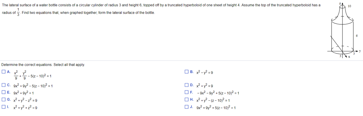 The lateral surface of a water bottle consists of a circular cylinder of radius 3 and height 6, topped off by a truncated hyperboloid of one sheet of height 4. Assume the top of the truncated hyperboloid has a
O 10
1
radius of 5. Find two equations that, when graphed together, form the lateral surface of the bottle.
6.
Determine the correct equations. Select all that apply.
O A. x2
y2
- 5(z - 10)2 = 1
O B. x2 - y? = 9
O C. 9x2 + 9y? - 5(z – 10)2 = 1
O D. x² + y² = 9
O E. 9x2 + 9y2 = 1
O F. - 9x2 – 9y² + 5(z – 10)2 = 1
O G. x2 + y? - z² = 9
O1. x? + y? + z? =9
O H. x² + y² - (z – 10)2 = 1
O J. 9x2 + 9y² + 5(z – 10)2 = 1
