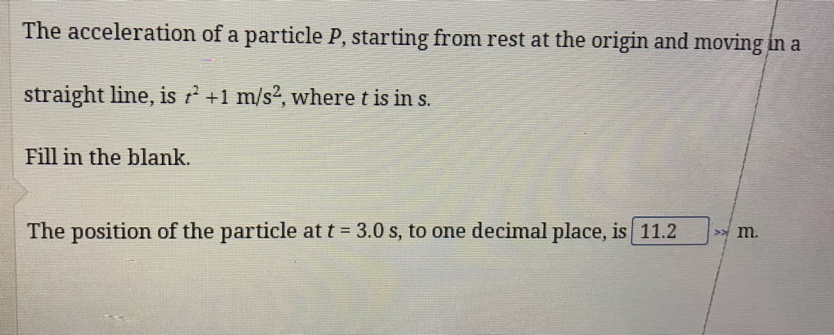 The acceleration of a particle P, starting from rest at the origin and moving in a
straight line, is +1 m/s2, where t is in s.
Fill in the blank.
The position of the particle at t = 3.0 s, to one decimal place, is 11.2
