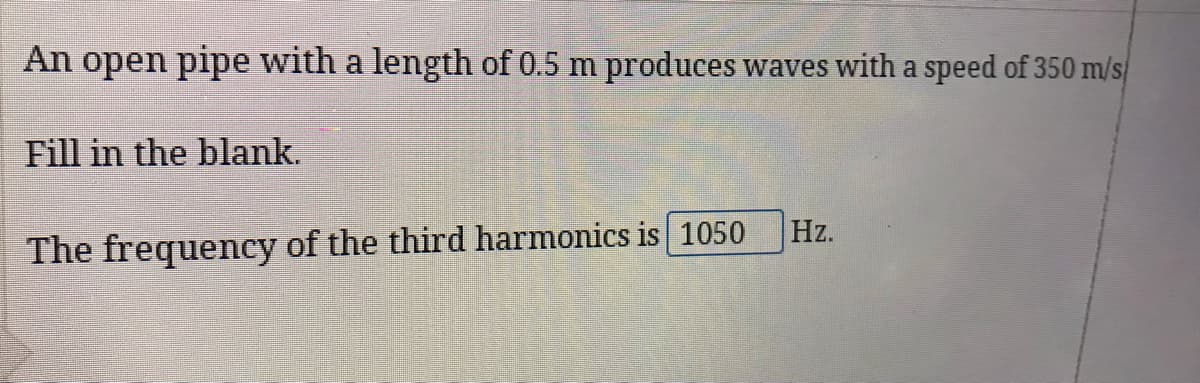 An open pipe with a length of 0.5 m produces waves with a speed of 350 m/s
Fill in the blank.
Hz.
The frequency of the third harmonics is 1050
