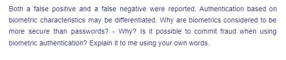 Both a false positive and a false negative were reported. Authentication based on
biometric characteristics may be differentiated. Why are biometrics considered to be
more secure than passwords? - Why? Is it possible to commit fraud when using
biometric authentication? Explain it to me using your own words.
