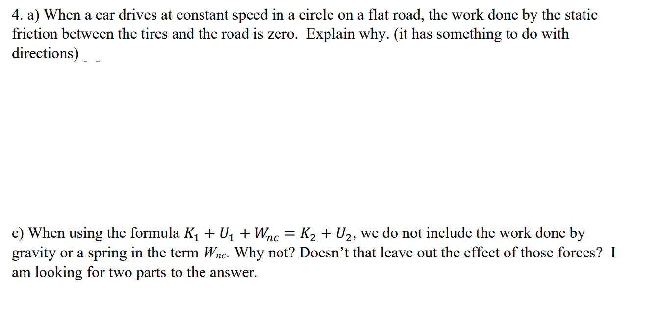 4. a) When a car drives at constant speed in a circle on a flat road, the work done by the static
friction between the tires and the road is zero. Explain why. (it has something to do with
directions)
c) When using the formula K1 + U1 + Wnc = K2 + U2, we do not include the work done by
gravity or a spring in the term Wnc. Why not? Doesn't that leave out the effect of those forces? I
am looking for two parts to the answer.
